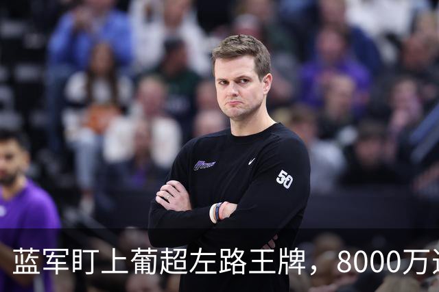蓝军盯上葡超左路王牌，8000万违约金拦着，切尔西却已经敲门了